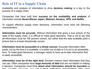Role of IT in a Supply Chain
Availability and analysis of information to drive decision making is a key to the
success of a supply chain.
Companies that have built their success on the availability and analysis of
information include Seven-Eleven Japan, Walmart, Amazon, UPS, and Netflix.
To support effective supply chain decisions, information must have the following
characteristics:
Information must be accurate. Without information that gives a true picture of the
state of the supply chain, it is difficult to make good decisions. That is not to say that
all information must be 100 percent correct, but rather that the data available paint a
picture that is at least directionally correct.
Information must be accessible in a timely manner. Accurate information often
exists, but by the time it is available, it is either out of date or it is not in an accessible
form. To make good decisions, a manager needs to have up-to-date information that
is easily accessible.
Information must be of the right kind. Decision makers need information that they
can use. Often companies have large amounts of data that are not helpful in making
a decision. Companies must think about what information should be recorded so
 