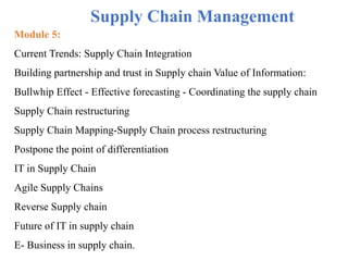 Module 5:
Current Trends: Supply Chain Integration
Building partnership and trust in Supply chain Value of Information:
Bullwhip Effect - Effective forecasting - Coordinating the supply chain
Supply Chain restructuring
Supply Chain Mapping-Supply Chain process restructuring
Postpone the point of differentiation
IT in Supply Chain
Agile Supply Chains
Reverse Supply chain
Future of IT in supply chain
E- Business in supply chain.
Supply Chain Management
 