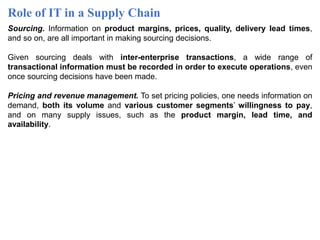 Role of IT in a Supply Chain
Sourcing. Information on product margins, prices, quality, delivery lead times,
and so on, are all important in making sourcing decisions.
Given sourcing deals with inter-enterprise transactions, a wide range of
transactional information must be recorded in order to execute operations, even
once sourcing decisions have been made.
Pricing and revenue management. To set pricing policies, one needs information on
demand, both its volume and various customer segments’ willingness to pay,
and on many supply issues, such as the product margin, lead time, and
availability.
 