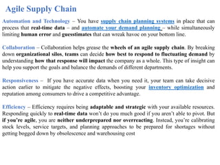Agile Supply Chain
Automation and Technology – You have supply chain planning systems in place that can
process that real-time data – and automate your demand planning – while simultaneously
limiting human error and guesstimates that can wreak havoc on your bottom line.
Collaboration – Collaboration helps grease the wheels of an agile supply chain. By breaking
down organizational silos, teams can decide how best to respond to fluctuating demand by
understanding how that response will impact the company as a whole. This type of insight can
help you support the goals and balance the demands of different departments.
Responsiveness – If you have accurate data when you need it, your team can take decisive
action earlier to mitigate the negative effects, boosting your inventory optimization and
reputation among consumers to drive a competitive advantage.
Efficiency – Efficiency requires being adaptable and strategic with your available resources.
Responding quickly to real-time data won’t do you much good if you aren’t able to pivot. But
if you’re agile, you are neither underprepared nor overreacting. Instead, you’re calibrating
stock levels, service targets, and planning approaches to be prepared for shortages without
getting bogged down by obsolescence and warehousing cost
 