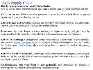 Agile Supply Chain
How to Implement an Agile Supply Chain Strategy
How do you go about implementing an agile supply chain? Here are some guidelines and tips.
1. Start at the end. Think about what you want your supply chain to look like when you’ve
implemented your new planning process.
2. Identify pain points. Gather feedback and consider your current obstacles and challenges.
Identify your blind spots, your siloes, and your inefficiencies.
3. Assemble the team. Invest in a team dedicated to improving agility and give them the
support and tools they need to explore planning options and implement best practices.
4. Invest in technology. Consider what supply chain software is best suited for your business.
For example, demand sensing software can help plan for demand and optimal inventory levels.
Incorporate your team’s input when considering how it would be used in day-to-day
operations.
5. Involve the whole ecosystem. Employees across departments are integral to this project.
Train and equip your people to succeed and regularly gather their feedback so you can adjust
and improve your workflows.
6. Communicate with your suppliers and customers. This minimizes the chances of
catching them by surprise and undermining those relationships.
 