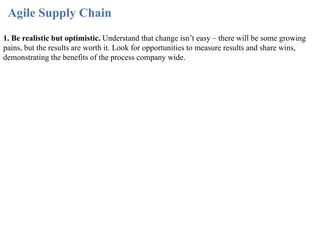 Agile Supply Chain
1. Be realistic but optimistic. Understand that change isn’t easy – there will be some growing
pains, but the results are worth it. Look for opportunities to measure results and share wins,
demonstrating the benefits of the process company wide.
 