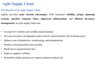 Agile Supply Chain
The Benefits of an Agile Supply Chain
Agility provides some obvious advantages. With increased visibility, proper planning
systems, speedier response times, improved collaboration, and efficient inventory
management, an agile supply chain can:
• Account for volatility and variable market demand
• Get your inventory management under control, minimizing the risk of obsolescence
• Reduce costs of production, warehousing, and transportation
• Produce a broad portfolio more quickly
• Break down organizational silos
• Improve supplier visibility
• Streamline clunky processes to improve planner productivity
 