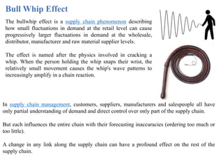 Bull Whip Effect
The bullwhip effect is a supply chain phenomenon describing
how small fluctuations in demand at the retail level can cause
progressively larger fluctuations in demand at the wholesale,
distributor, manufacturer and raw material supplier levels.
The effect is named after the physics involved in cracking a
whip. When the person holding the whip snaps their wrist, the
relatively small movement causes the whip's wave patterns to
increasingly amplify in a chain reaction.
In supply chain management, customers, suppliers, manufacturers and salespeople all have
only partial understanding of demand and direct control over only part of the supply chain.
But each influences the entire chain with their forecasting inaccuracies (ordering too much or
too little).
A change in any link along the supply chain can have a profound effect on the rest of the
supply chain.
 