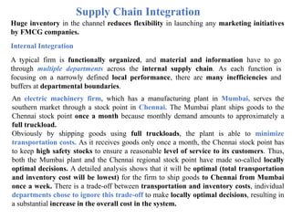 Supply Chain Integration
Huge inventory in the channel reduces flexibility in launching any marketing initiatives
by FMCG companies.
Internal Integration
A typical firm is functionally organized, and material and information have to go
through multiple departments across the internal supply chain. As each function is
focusing on a narrowly defined local performance, there are many inefficiencies and
buffers at departmental boundaries.
An electric machinery firm, which has a manufacturing plant in Mumbai, serves the
southern market through a stock point in Chennai. The Mumbai plant ships goods to the
Chennai stock point once a month because monthly demand amounts to approximately a
full truckload.
Obviously by shipping goods using full truckloads, the plant is able to minimize
transportation costs. As it receives goods only once a month, the Chennai stock point has
to keep high safety stocks to ensure a reasonable level of service to its customers. Thus,
both the Mumbai plant and the Chennai regional stock point have made so-called locally
optimal decisions. A detailed analysis shows that it will be optimal (total transportation
and inventory cost will be lowest) for the firm to ship goods to Chennai from Mumbai
once a week. There is a trade-off between transportation and inventory costs, individual
departments chose to ignore this trade-off to make locally optimal decisions, resulting in
a substantial increase in the overall cost in the system.
 