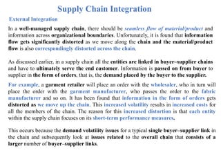 Supply Chain Integration
External Integration
In a well-managed supply chain, there should be seamless flow of material/product and
information across organizational boundaries. Unfortunately, it is found that information
flow gets significantly distorted as we move along the chain and the material/product
flow is also correspondingly distorted across the chain.
As discussed earlier, in a supply chain all the entities are linked in buyer–supplier chains
and have to ultimately serve the end customer. Information is passed on from buyer to
supplier in the form of orders, that is, the demand placed by the buyer to the supplier.
For example, a garment retailer will place an order with the wholesaler, who in turn will
place the order with the garment manufacturer, who passes the order to the fabric
manufacturer and so on. It has been found that information in the form of orders gets
distorted as we move up the chain. This increased volatility results in increased costs for
all the members of the chain. The reason for this increased distortion is that each entity
within the supply chain focuses on its short-term performance measures.
This occurs because the demand volatility issues for a typical single buyer–supplier link in
the chain and subsequently look at issues related to the overall chain that consists of a
larger number of buyer–supplier links.
 
