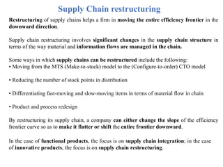 Supply Chain restructuring
Restructuring of supply chains helps a firm in moving the entire efficiency frontier in the
downward direction.
Supply chain restructuring involves significant changes in the supply chain structure in
terms of the way material and information flows are managed in the chain.
Some ways in which supply chains can be restructured include the following:
• Moving from the MTS (Make-to-stock) model to the (Configure-to-order) CTO model
• Reducing the number of stock points in distribution
• Differentiating fast-moving and slow-moving items in terms of material flow in chain
• Product and process redesign
By restructuring its supply chain, a company can either change the slope of the efficiency
frontier curve so as to make it flatter or shift the entire frontier downward.
In the case of functional products, the focus is on supply chain integration; in the case
of innovative products, the focus is on supply chain restructuring.
 
