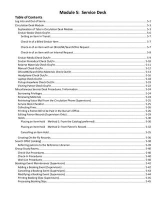 Module 5: Service Desk
Table of Contents
Log Into and Out of Sierra.................................................................................................................................5-2
Circulation Desk Module...................................................................................................................................5-3
Explanation of Tabsin Circulation Desk Module..............................................................................................5-3
Sinclair Books Check Out/In...........................................................................................................................5-6
Setting an Item In Transit...........................................................................................................................5-7
Check-in of a Billed Sinclair Item ................................................................................................................5-7
Check-in of an Item with an OhioLINK/SearchOhio Request.........................................................................5-7
Check-in of an Item with an Internal Request..............................................................................................5-8
Sinclair Media Check Out/In ..........................................................................................................................5-9
Sinclair Periodical Check Out/In................................................................................................................... 5-10
Reserve Materials Check Out/In................................................................................................................... 5-11
Manual Check Out/In..................................................................................................................................5-12
OhioLINK/SearchOhio Materials Check Out/In.............................................................................................. 5-13
Headphone Check Out/In............................................................................................................................ 5-16
Laptop Check Out/In...................................................................................................................................5-18
Pickup Anywhere Check Out/In.................................................................................................................... 5-19
Visiting Patron Check Out/In........................................................................................................................ 5-22
Miscellaneous Service Desk Procedures / Information...................................................................................... 5-24
Borrowing Privileges ...................................................................................................................................5-24
Renewing Materials ....................................................................................................................................5-24
RetrievingVoice Mail from the Circulation Phone (Supervisors).....................................................................5-25
Service Desk Checklist.................................................................................................................................5-25
Collecting Fines........................................................................................................................................... 5-26
Printing a Patron Bill to be Paid in the Bursar’s Office.................................................................................... 5-26
Editing Patron Records(Supervisors Only)....................................................................................................5-29
Holds ......................................................................................................................................................... 5-30
Placingan ItemHold Method 1: From the Catalog(preferred) ................................................................ 5-30
Placingan ItemHold Method 2: From Patron’s Record........................................................................... 5-32
Cancelling an Item Hold........................................................................................................................... 5-35
Creating On the Fly Records......................................................................................................................... 5-36
Search OPAC (catalog) ....................................................................................................................................5-38
Referring patrons to the Reference Librarian................................................................................................ 5-39
Group Study Rooms........................................................................................................................................5-40
Check-OutProcedures.................................................................................................................................5-40
Check-In Procedures ...................................................................................................................................5-40
Wait List Procedures...................................................................................................................................5-40
Bookings Event Maintenance (Supervisors)......................................................................................................5-42
Adding a Booking Event(Supervisors) ..........................................................................................................5-42
Cancelling a Booking Event(Supervisors)......................................................................................................5-43
Modifying a Booking Event (Supervisors)......................................................................................................5-44
Printing Booking Slips (Supervisors).............................................................................................................. 5-45
Processing Booking Slips.............................................................................................................................. 5-45
 