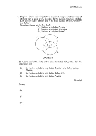 PPR Maths nbk




4. Diagram 4 shows an incomplete Venn diagram that represents the number of
   students from a class of 30, according to the subjects they have studied.
   Each student studied at least one of the three subjects Physics, Chemistry
   and Biology.
   Given the universal set, ξ = P ∪ C ∪ B,
                         P = {students who studied Physics}
                         C = {students who studied Chemistry}
                         B = {students who studied Biology}


                         C                        P
                                   6

                             5         2   1


                                                 B

                                 DIAGRAM 4

  20 students studied Chemistry and 12 students studied Biology. Based on this
  information, find

   (a)      the number of students who studied Chemistry and Biology but not
            Physics.
   (b)      the number of students who studied Biology only.
   (c)      the number of students who studied Physics.

                                                                      [4 marks]

  Answer:


   (a)


   (b)


   (c)
 