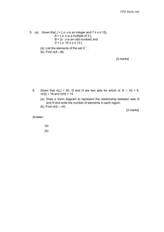 PPR Maths nbk




5. (a)    Given that ξ = { x: x is an integer and 7 ≤ x ≤ 15},
                   A = { x: x is a multiple of 3 },
                   B = {x : x is an odd number} and
                   C = { x: 10 ≤ x ≤ 13 }.
         (a). List the elements of the set C ′ .
         (b). Find n(A ∪B).

                                                                 [3 marks]




 6.      Given that n(ξ) = 50. G and H are two sets for which n( G ∩ H) = 6,
         n(G) = 18 and n(H) = 14.
         (a). Draw a Venn diagram to represent the relationship between sets G
              and H and write the number of elements in each region.
         (b). Find n(G ∪ H)′.
                                                                     [3 marks]

 Answer:

            (a)
            (b)
 