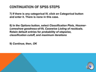 CONTINUATION OF SPSS STEPS
7) If there is any categorical IV, click on Categorical button
and enter it. There is none in this case.


8) In the Options button, select Classification Plots, Hosmer-
Lemeshow goodness-of-fit, Casewise Listing of residuals.
Retain default entries for probability of stepwise,
classification cutoff, and maximum iterations


9) Continue, then, OK
 