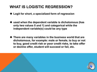 WHAT IS LOGISTIC REGRESSION?
 Logit for short, a specialized form of regression


 used when the dependent variable is dichotomous (has
  only two values 0 and 1) and categorical while the
  independent variable(s) could be any type


 There are many variables in the business world that are
  dichotomous, for example: male or female, to buy or not
  to buy, good credit risk or poor credit risks, to take offer
  or decline offer, student will succeed or fail, etc.
 