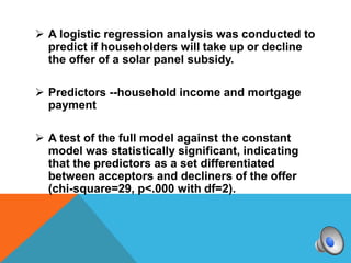  A logistic regression analysis was conducted to
  predict if householders will take up or decline
  the offer of a solar panel subsidy.

 Predictors --household income and mortgage
  payment

 A test of the full model against the constant
  model was statistically significant, indicating
  that the predictors as a set differentiated
  between acceptors and decliners of the offer
  (chi-square=29, p<.000 with df=2).
 