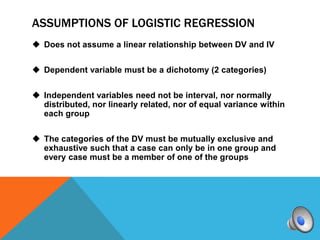 ASSUMPTIONS OF LOGISTIC REGRESSION
 Does not assume a linear relationship between DV and IV


 Dependent variable must be a dichotomy (2 categories)


 Independent variables need not be interval, nor normally
  distributed, nor linearly related, nor of equal variance within
  each group


 The categories of the DV must be mutually exclusive and
  exhaustive such that a case can only be in one group and
  every case must be a member of one of the groups
 