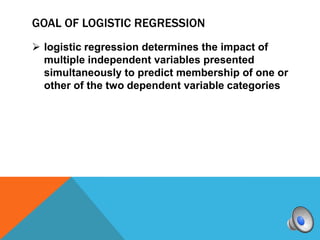 GOAL OF LOGISTIC REGRESSION
 logistic regression determines the impact of
  multiple independent variables presented
  simultaneously to predict membership of one or
  other of the two dependent variable categories
 