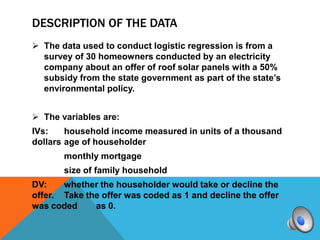 DESCRIPTION OF THE DATA
 The data used to conduct logistic regression is from a
  survey of 30 homeowners conducted by an electricity
  company about an offer of roof solar panels with a 50%
  subsidy from the state government as part of the state’s
  environmental policy.


 The variables are:
IVs:    household income measured in units of a thousand
dollars age of householder
       monthly mortgage
       size of family household
DV:    whether the householder would take or decline the
offer. Take the offer was coded as 1 and decline the offer
was coded     as 0.
 