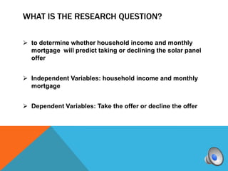 WHAT IS THE RESEARCH QUESTION?

 to determine whether household income and monthly
  mortgage will predict taking or declining the solar panel
  offer


 Independent Variables: household income and monthly
  mortgage


 Dependent Variables: Take the offer or decline the offer
 