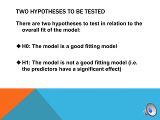 TWO HYPOTHESES TO BE TESTED
There are two hypotheses to test in relation to the
  overall fit of the model:


 H0: The model is a good fitting model


 H1: The model is not a good fitting model (i.e.
  the predictors have a significant effect)
 