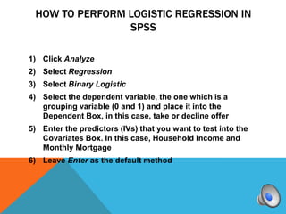 HOW TO PERFORM LOGISTIC REGRESSION IN
                SPSS

1) Click Analyze
2) Select Regression
3) Select Binary Logistic
4) Select the dependent variable, the one which is a
   grouping variable (0 and 1) and place it into the
   Dependent Box, in this case, take or decline offer
5) Enter the predictors (IVs) that you want to test into the
   Covariates Box. In this case, Household Income and
   Monthly Mortgage
6) Leave Enter as the default method
 
