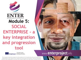 Module 5:
SOCIAL
ENTERPRISE - a
key integration
and progression
tool
"The European Commission support for the production of this publication does not constitute an
endorsement of the contents which reflects the views only of the authors, and the Commission
cannot be held responsible for any use which may be made of the information contained therein."
 