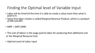 Finding the Optimal level of Variable Input
• Labor will be hired till the time it is able to create a value more than what is
paid to it.
• Value that labor creates is called Marginal Revenue Product, which is a product
of MR and MPL
• MRPL = (MPL) (MR)
• The cost of labour is the wage paid to labor for producing that additional unit
or the Marginal Resource Cost
• Optimal Level of Labor input
 