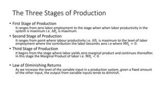 The Three Stages of Production
• First Stage of Production
It ranges from zero labor employment to the stage when when labor productivity in the
system is maximum i.e. APL is maximum.
• Second Stage of Production
It ranges from point where labour productivity i.e. APL is maximum to the level of labor
employment where the contribution the labor becomes zero i.e where MPL = 0.
• Third Stage of Production
It begins from the stage where labor yields zero marginal product and continues thereafter.
In this stage the Marginal Product of labor i.e. MPL < 0.
• Law of Diminishing Returns
As we increase the level of the variable input in a production system, given a fixed amount
of the other input, the output from variable inputs tends to diminish.
 