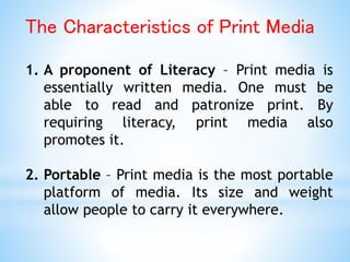 The Characteristics of Print Media
1. A proponent of Literacy – Print media is
essentially written media. One must be
able to read and patronize print. By
requiring literacy, print media also
promotes it.
2. Portable – Print media is the most portable
platform of media. Its size and weight
allow people to carry it everywhere.
 