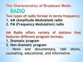 The Characteristics of Broadcast Media
Two types of radio format in terms frequency
1. AM (Amplitude Modulated) radio
2. FM (Frequency Modulation) radio
AM Radio offers variety of stations that
features different program formats.
1. Dramatic program
2. Non-dramatic program
- News and documentary, talk shows,
counseling, educational, and informative.
 