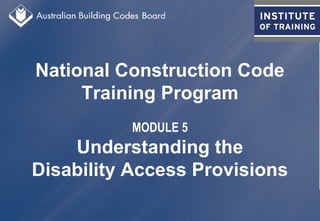 National Construction Code
Training Program
MODULE 5
Understanding the
Disability Access Provisions
 