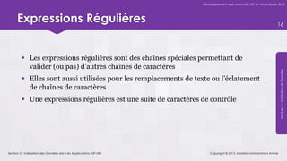 Développement web avec ASP.NET et Visual Studio 2012




      Expressions Régulières                                                                                      16




          Les expressions régulières sont des chaînes spéciales permettant de
           valider (ou pas) d’autres chaînes de caractères




                                                                                                                   Module 5 – Validation de Données
          Elles sont aussi utilisées pour les remplacements de texte ou l’éclatement
           de chaînes de caractères
          Une expressions régulières est une suite de caractères de contrôle




Section 2 : Validation des Données dans les Applications ASP.NET       Copyright © 2013, Mostefai Mohammed Amine
 