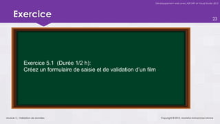 Développement web avec ASP.NET et Visual Studio 2012




     Exercice                                                                                                       23




              Exercice 5.1 (Durée 1/2 h):
              Créez un formulaire de saisie et de validation d’un film




Module 5 – Validation de données                                         Copyright © 2013, Mostefai Mohammed Amine
 