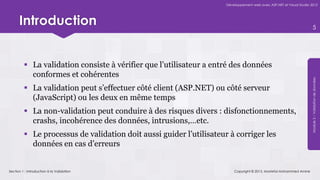 Développement web avec ASP.NET et Visual Studio 2012




      Introduction                                                                                                       5




          La validation consiste à vérifier que l’utilisateur a entré des données
           conformes et cohérentes




                                                                                                                     Module 5 – Validation de données
          La validation peut s’effectuer côté client (ASP.NET) ou côté serveur
           (JavaScript) ou les deux en même temps
          La non-validation peut conduire à des risques divers : disfonctionnements,
           crashs, incohérence des données, intrusions,…etc.
          Le processus de validation doit aussi guider l’utilisateur à corriger les
           données en cas d’erreurs


Section 1 : Introduction à la Validation                                 Copyright © 2013, Mostefai Mohammed Amine
 