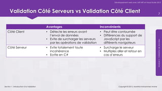 Développement web avec ASP.NET et Visual Studio 2012




      Validation Côté Serveurs vs Validation Côté Client                                                                                      7



                                           Avantages                            Inconvénients
   Côté Client                             • Détecte les erreurs avant          • Peut être contournée
                                             l’envoi de données                 • Différences du support de
                                           • Evite de surcharger les serveurs     JavaScript par les




                                                                                                                                          Module 5 – Validation de données
                                             par les opérations de validation     différents navigateurs
   Côté Serveur                            • Evite totalement toute             • Surcharge le serveur
                                             incohérence                        • Multiples aller et retour en
                                           • Ecrite en C#                         cas d’erreurs




Section 1 : Introduction à la Validation                                                      Copyright © 2013, Mostefai Mohammed Amine
 