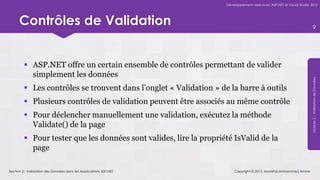 Développement web avec ASP.NET et Visual Studio 2012




      Contrôles de Validation                                                                                           9




          ASP.NET offre un certain ensemble de contrôles permettant de valider
           simplement les données




                                                                                                                    Module 5 – Validation de Données
          Les contrôles se trouvent dans l’onglet « Validation » de la barre à outils
          Plusieurs contrôles de validation peuvent être associés au même contrôle
          Pour déclencher manuellement une validation, exécutez la méthode
           Validate() de la page
          Pour tester que les données sont valides, lire la propriété IsValid de la
           page

Section 2 : Validation des Données dans les Applications ASP.NET        Copyright © 2013, Mostefai Mohammed Amine
 