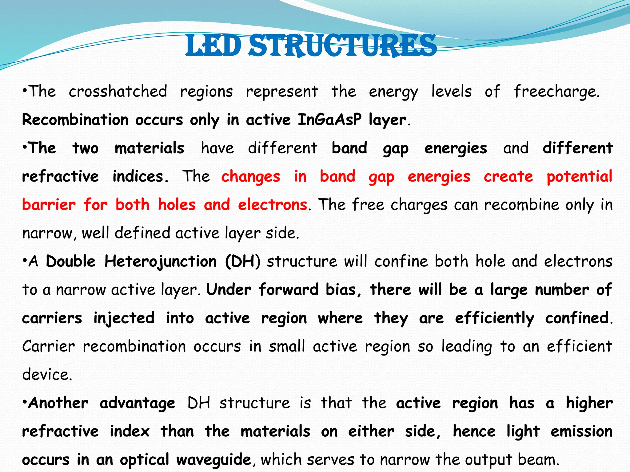 Led structures
•The crosshatched regions represent the energy levels of freecharge.
Recombination occurs only in active InGaAsP layer.
•The two materials have different band gap energies and different
refractive indices. The changes in band gap energies create potential
barrier for both holes and electrons. The free charges can recombine only in
narrow, well defined active layer side.
•A Double Heterojunction (DH) structure will confine both hole and electrons
to a narrow active layer. Under forward bias, there will be a large number of
carriers injected into active region where they are efficiently confined.
Carrier recombination occurs in small active region so leading to an efficient
device.
•Another advantage DH structure is that the active region has a higher
refractive index than the materials on either side, hence light emission
occurs in an optical waveguide, which serves to narrow the output beam.
 