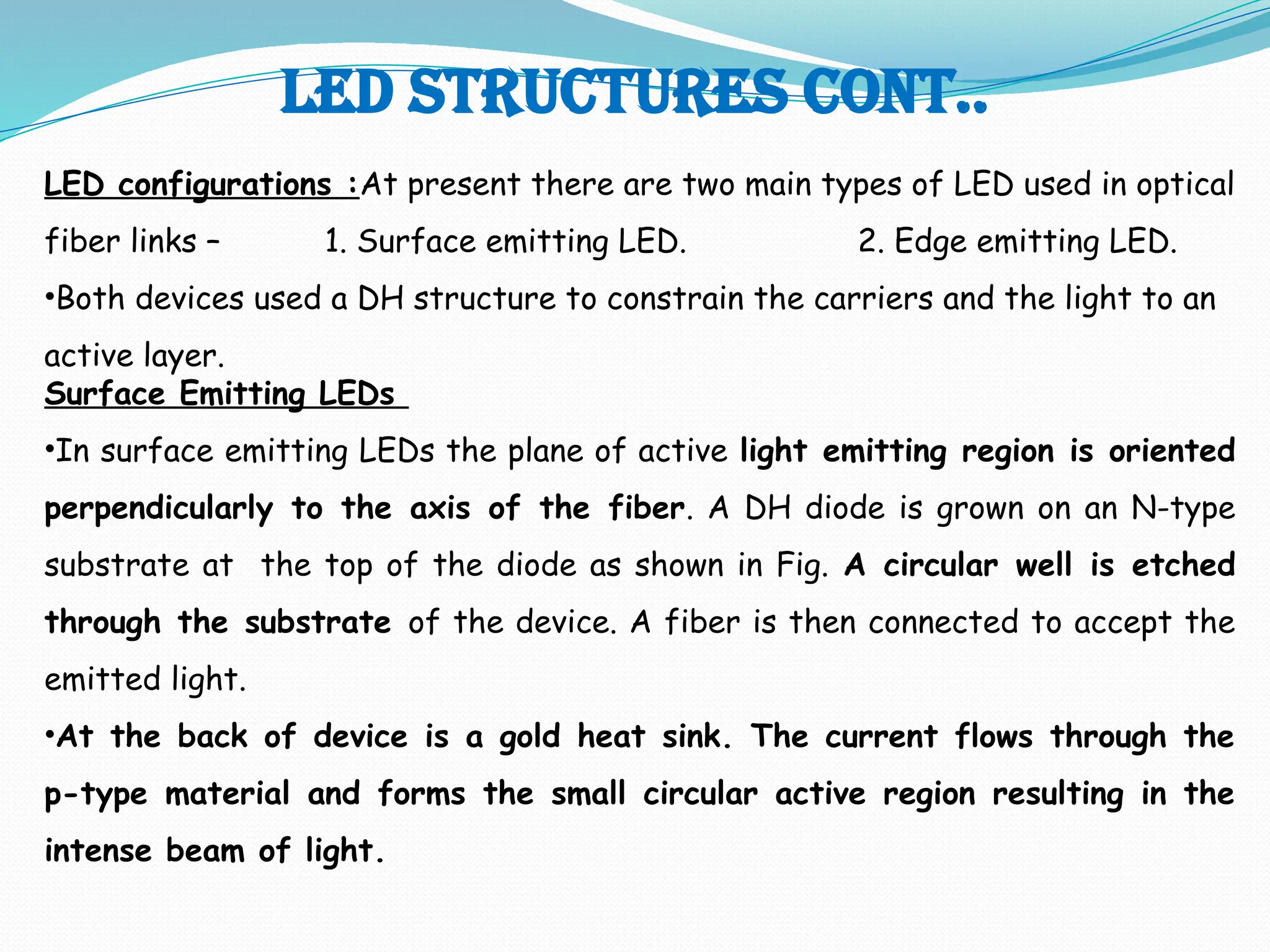 Led structures cont..
LED configurations :At present there are two main types of LED used in optical
fiber links – 1. Surface emitting LED. 2. Edge emitting LED.
•Both devices used a DH structure to constrain the carriers and the light to an
active layer.
Surface Emitting LEDs
•In surface emitting LEDs the plane of active light emitting region is oriented
perpendicularly to the axis of the fiber. A DH diode is grown on an N-type
substrate at the top of the diode as shown in Fig. A circular well is etched
through the substrate of the device. A fiber is then connected to accept the
emitted light.
•At the back of device is a gold heat sink. The current flows through the
p-type material and forms the small circular active region resulting in the
intense beam of light.
 