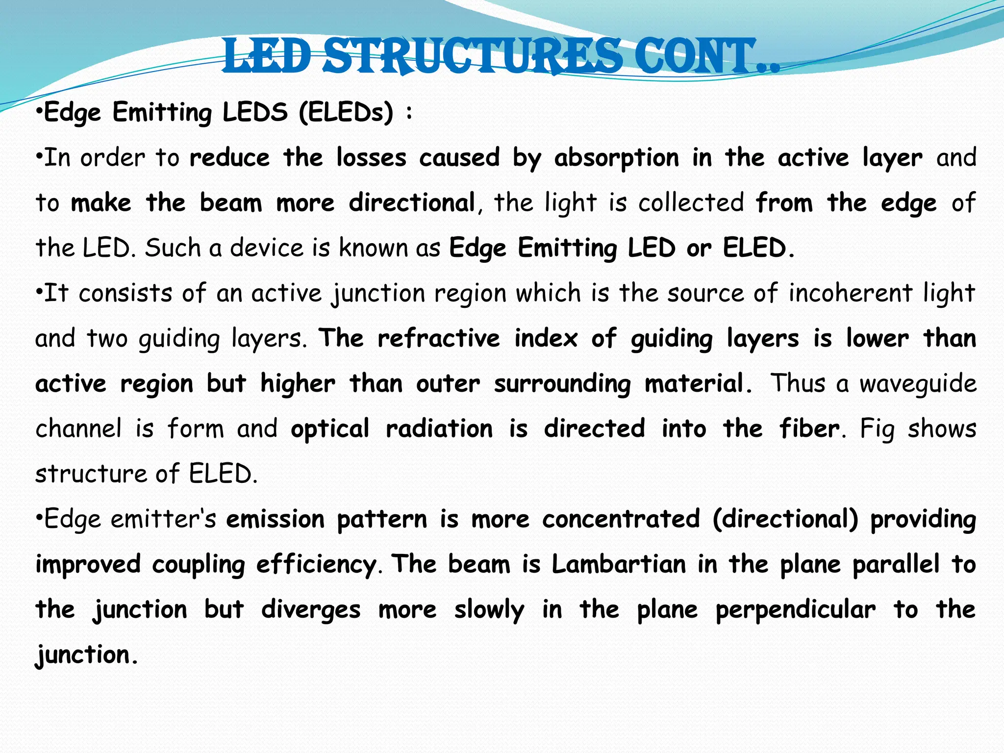 Led structures cont..
•Edge Emitting LEDS (ELEDs) :
•In order to reduce the losses caused by absorption in the active layer and
to make the beam more directional, the light is collected from the edge of
the LED. Such a device is known as Edge Emitting LED or ELED.
•It consists of an active junction region which is the source of incoherent light
and two guiding layers. The refractive index of guiding layers is lower than
active region but higher than outer surrounding material. Thus a waveguide
channel is form and optical radiation is directed into the fiber. Fig shows
structure of ELED.
•Edge emitter‘s emission pattern is more concentrated (directional) providing
improved coupling efficiency. The beam is Lambartian in the plane parallel to
the junction but diverges more slowly in the plane perpendicular to the
junction.
 