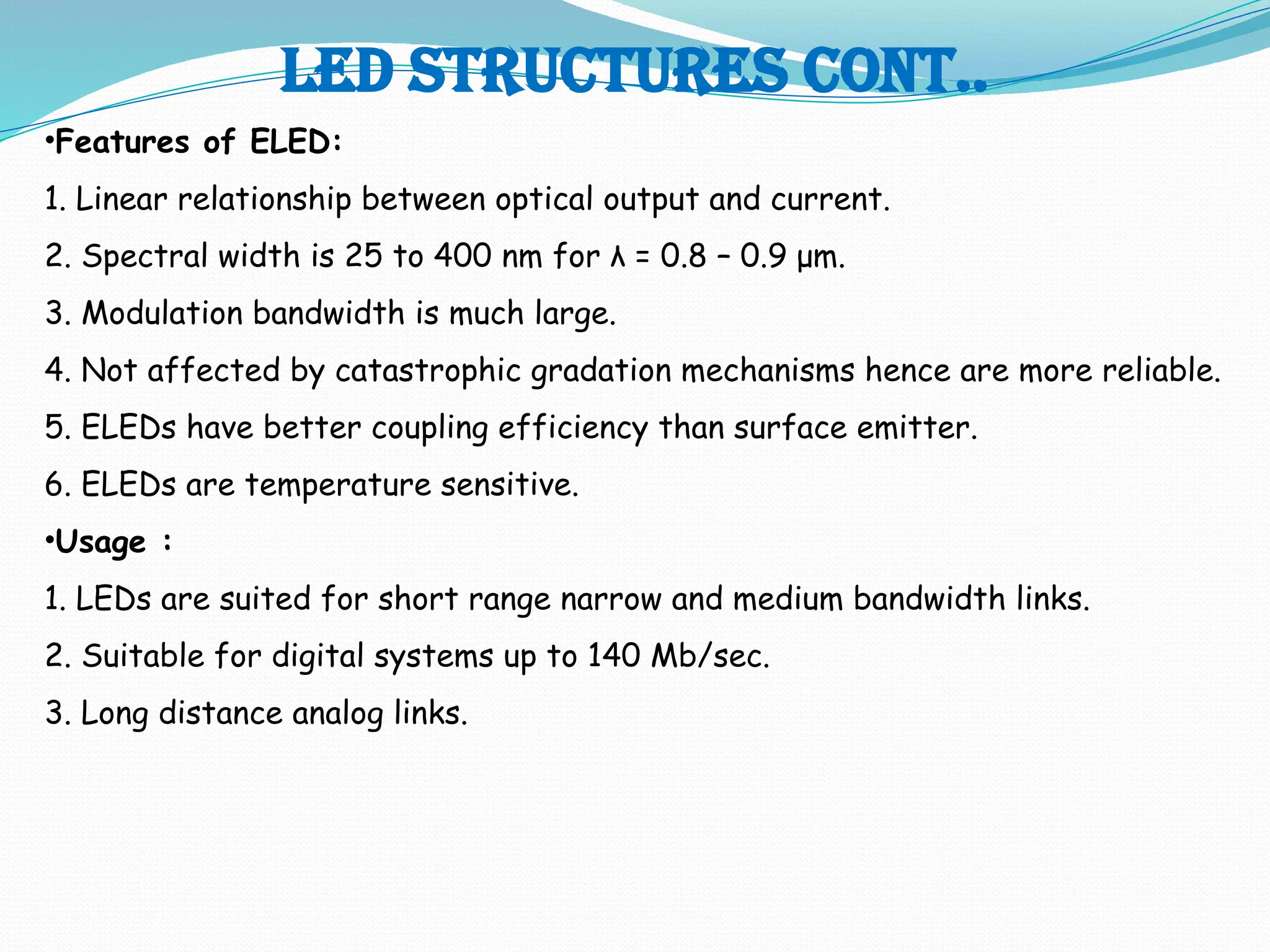 Led structures cont..
•Features of ELED:
1. Linear relationship between optical output and current.
2. Spectral width is 25 to 400 nm for λ = 0.8 – 0.9 μm.
3. Modulation bandwidth is much large.
4. Not affected by catastrophic gradation mechanisms hence are more reliable.
5. ELEDs have better coupling efficiency than surface emitter.
6. ELEDs are temperature sensitive.
•Usage :
1. LEDs are suited for short range narrow and medium bandwidth links.
2. Suitable for digital systems up to 140 Mb/sec.
3. Long distance analog links.
 