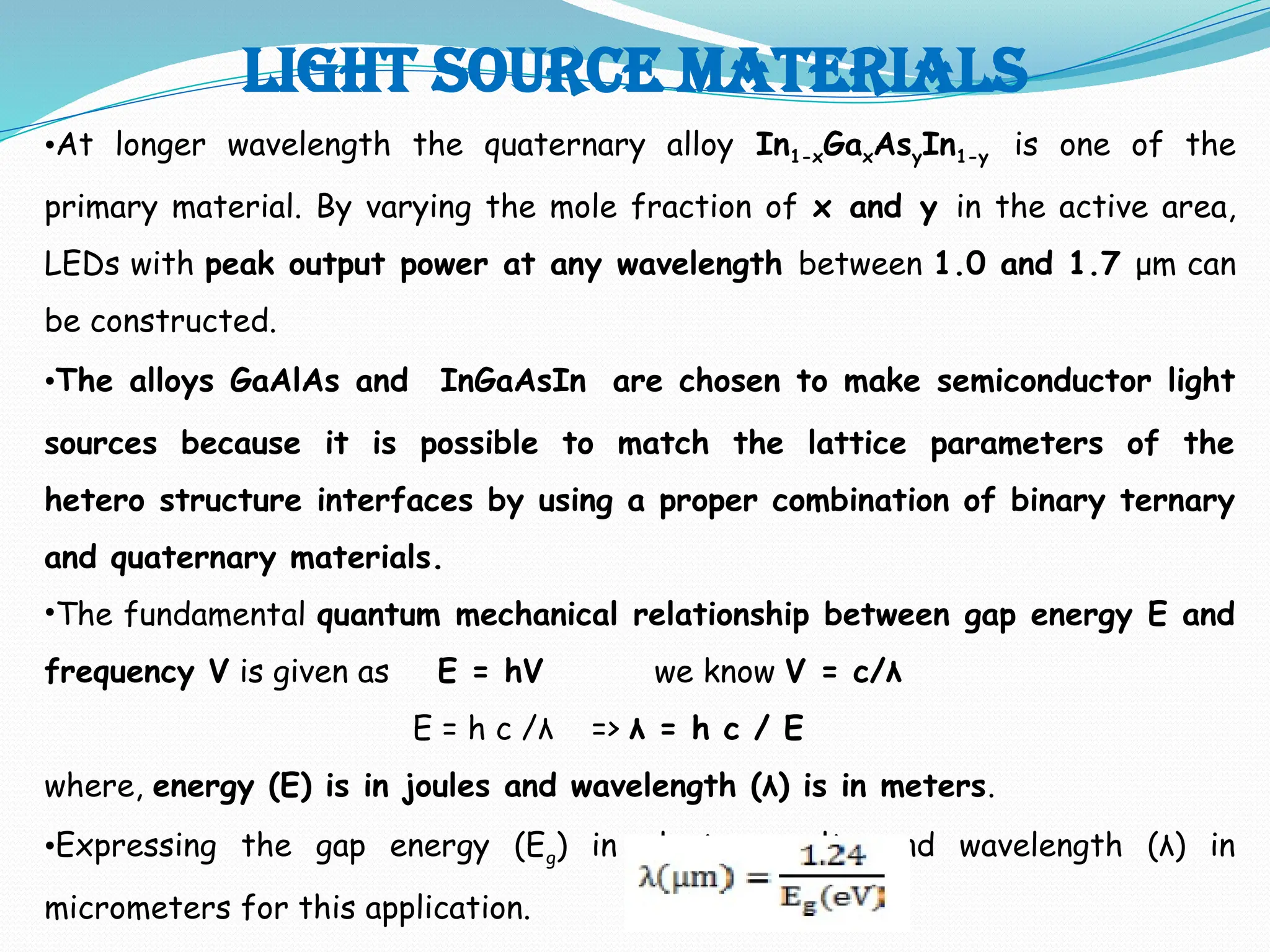 Light source materials
•At longer wavelength the quaternary alloy In1-xGaxAsyIn1-y is one of the
primary material. By varying the mole fraction of x and y in the active area,
LEDs with peak output power at any wavelength between 1.0 and 1.7 μm can
be constructed.
•The alloys GaAlAs and InGaAsIn are chosen to make semiconductor light
sources because it is possible to match the lattice parameters of the
hetero structure interfaces by using a proper combination of binary ternary
and quaternary materials.
•The fundamental quantum mechanical relationship between gap energy E and
frequency V is given as E = hV we know V = c/λ
E = h c /λ => λ = h c / E
where, energy (E) is in joules and wavelength (λ) is in meters.
•Expressing the gap energy (Eg) in electron volts and wavelength (λ) in
micrometers for this application.
 