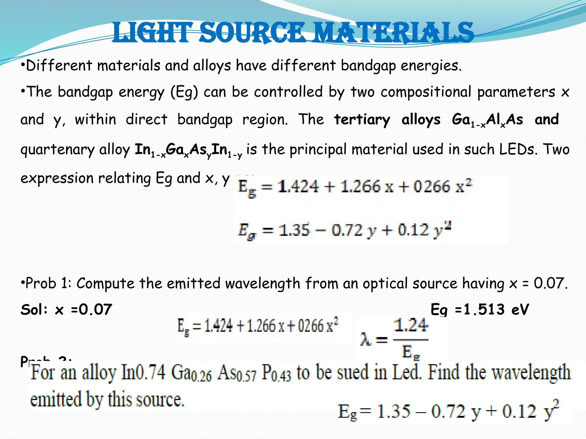 Light source materials
•Different materials and alloys have different bandgap energies.
•The bandgap energy (Eg) can be controlled by two compositional parameters x
and y, within direct bandgap region. The tertiary alloys Ga1-xAlxAs and
quartenary alloy In1-xGaxAsyIn1-y is the principal material used in such LEDs. Two
expression relating Eg and x, y are –
•Prob 1: Compute the emitted wavelength from an optical source having x = 0.07.
Sol: x =0.07 Eg =1.513 eV
Prob 2:
 