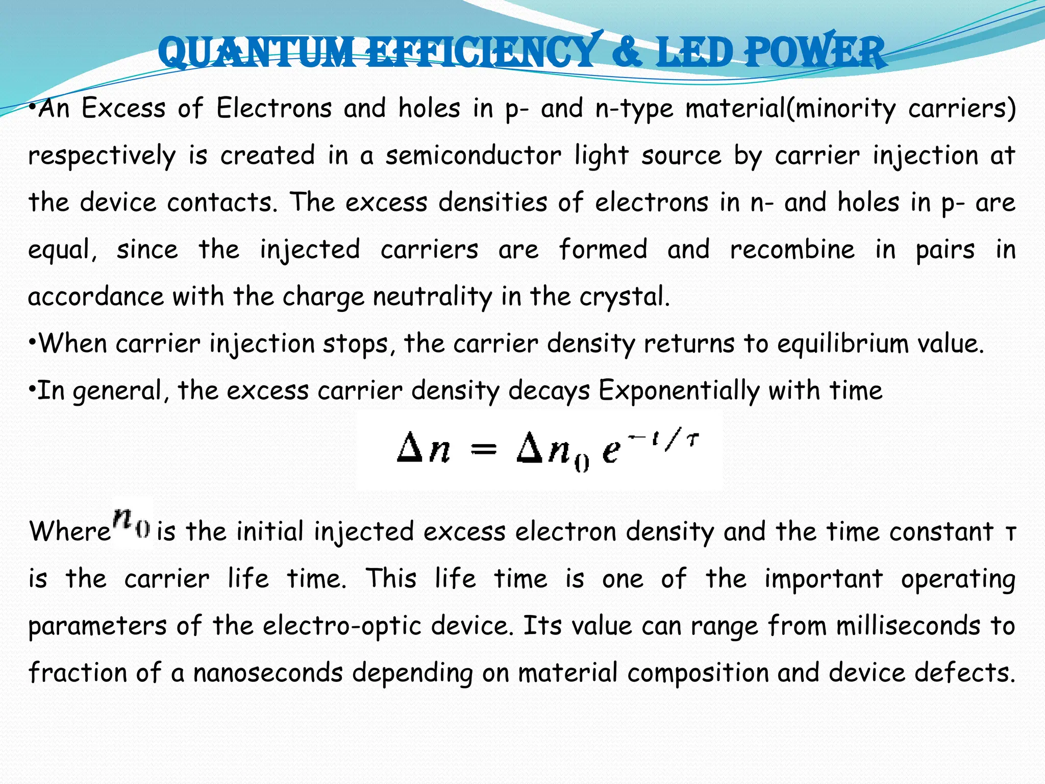 Quantum efficiency & LED POWER
•An Excess of Electrons and holes in p- and n-type material(minority carriers)
respectively is created in a semiconductor light source by carrier injection at
the device contacts. The excess densities of electrons in n- and holes in p- are
equal, since the injected carriers are formed and recombine in pairs in
accordance with the charge neutrality in the crystal.
•When carrier injection stops, the carrier density returns to equilibrium value.
•In general, the excess carrier density decays Exponentially with time
Where is the initial injected excess electron density and the time constant τ
is the carrier life time. This life time is one of the important operating
parameters of the electro-optic device. Its value can range from milliseconds to
fraction of a nanoseconds depending on material composition and device defects.
 