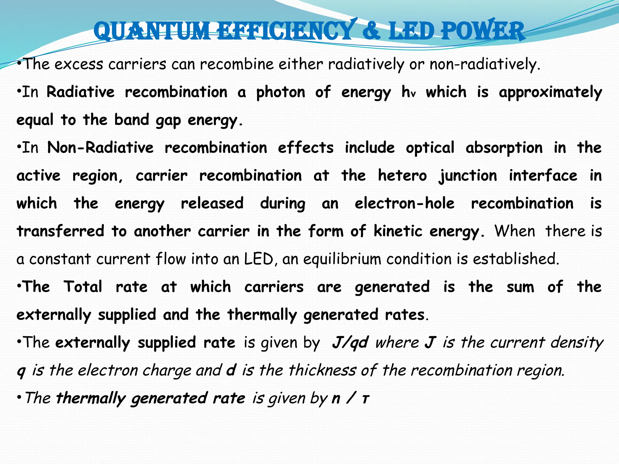 Quantum efficiency & LED POWER
•The excess carriers can recombine either radiatively or non-radiatively.
•In Radiative recombination a photon of energy hv which is approximately
equal to the band gap energy.
•In Non-Radiative recombination effects include optical absorption in the
active region, carrier recombination at the hetero junction interface in
which the energy released during an electron-hole recombination is
transferred to another carrier in the form of kinetic energy. When there is
a constant current flow into an LED, an equilibrium condition is established.
•The Total rate at which carriers are generated is the sum of the
externally supplied and the thermally generated rates.
•The externally supplied rate is given by J/qd where J is the current density
q is the electron charge and d is the thickness of the recombination region.
•The thermally generated rate is given by n / τ
 