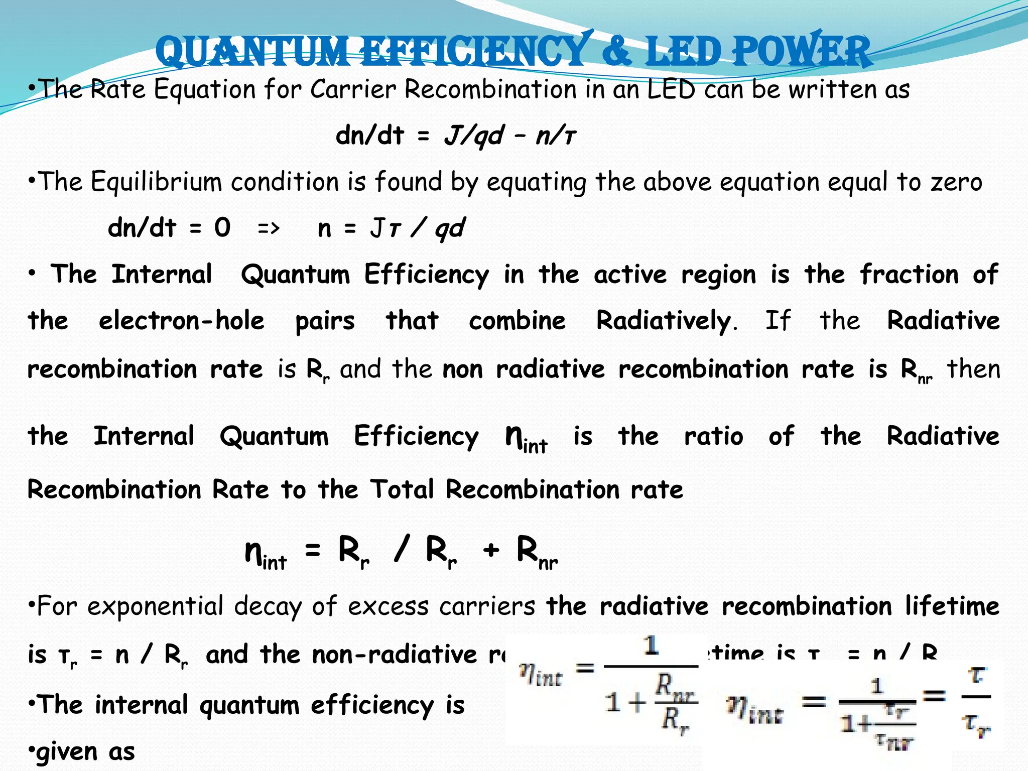 Quantum efficiency & LED POWER
•The Rate Equation for Carrier Recombination in an LED can be written as
dn/dt = J/qd – n/τ
•The Equilibrium condition is found by equating the above equation equal to zero
dn/dt = 0 => n = Jτ / qd
• The Internal Quantum Efficiency in the active region is the fraction of
the electron-hole pairs that combine Radiatively. If the Radiative
recombination rate is Rr and the non radiative recombination rate is Rnr then
the Internal Quantum Efficiency ηint is the ratio of the Radiative
Recombination Rate to the Total Recombination rate
ηint = Rr / Rr + Rnr
•For exponential decay of excess carriers the radiative recombination lifetime
is τr = n / Rr and the non-radiative recombination lifetime is τnr = n / Rnr
•The internal quantum efficiency is
•given as
 