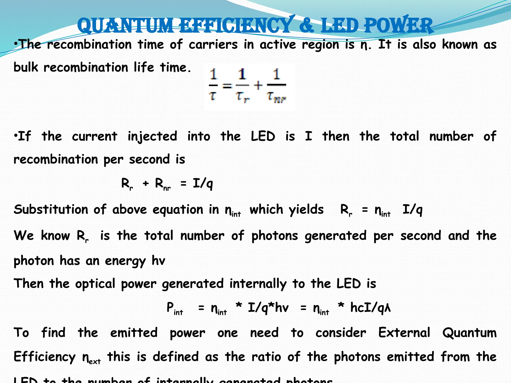 Quantum efficiency & LED POWER
•The recombination time of carriers in active region is η. It is also known as
bulk recombination life time.
•If the current injected into the LED is I then the total number of
recombination per second is
Rr + Rnr = I/q
Substitution of above equation in ηint which yields Rr = ηint I/q
We know Rr is the total number of photons generated per second and the
photon has an energy hv
Then the optical power generated internally to the LED is
Pint = ηint * I/q*hv = ηint * hcI/qλ
To find the emitted power one need to consider External Quantum
Efficiency ηext this is defined as the ratio of the photons emitted from the
 