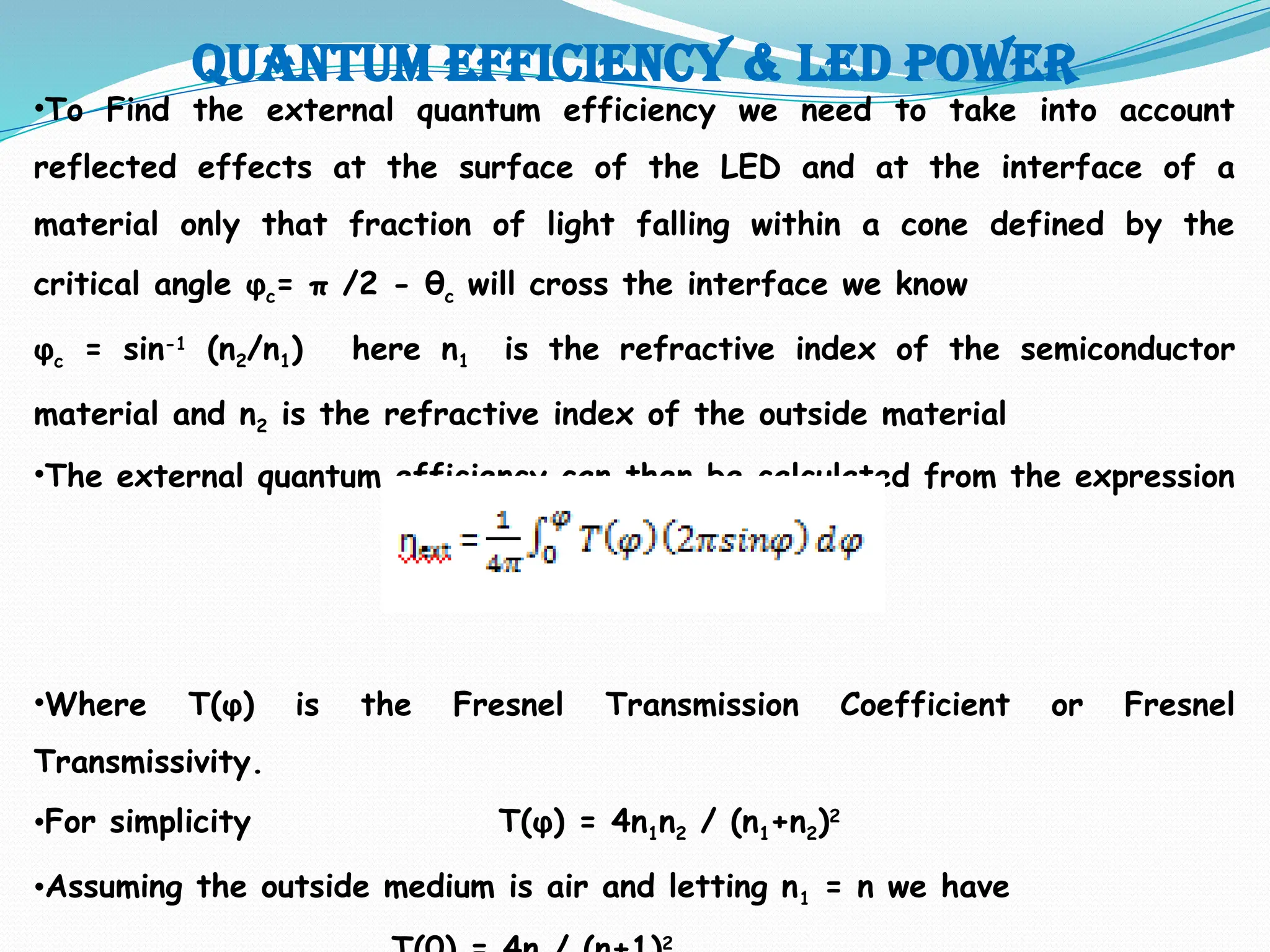 Quantum efficiency & LED POWER
•To Find the external quantum efficiency we need to take into account
reflected effects at the surface of the LED and at the interface of a
material only that fraction of light falling within a cone defined by the
critical angle φc= π /2 - θc will cross the interface we know
φc = sin-1
(n2/n1) here n1 is the refractive index of the semiconductor
material and n2 is the refractive index of the outside material
•The external quantum efficiency can then be calculated from the expression
•Where T(φ) is the Fresnel Transmission Coefficient or Fresnel
Transmissivity.
•For simplicity T(φ) = 4n1n2 / (n1+n2)2
•Assuming the outside medium is air and letting n1 = n we have
2
 