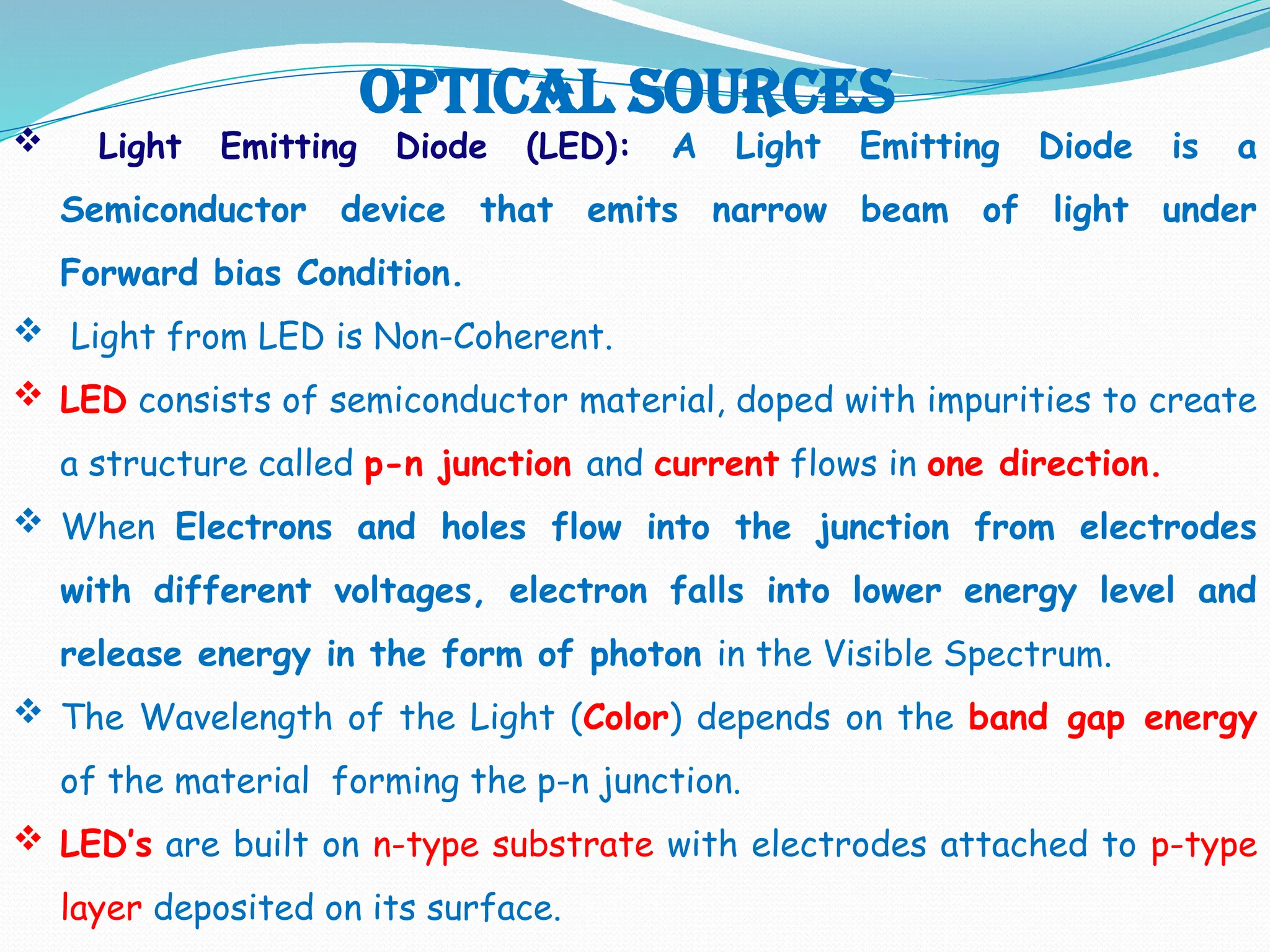 Optical Sources
 Light Emitting Diode (LED): A Light Emitting Diode is a
Semiconductor device that emits narrow beam of light under
Forward bias Condition.
 Light from LED is Non-Coherent.
 LED consists of semiconductor material, doped with impurities to create
a structure called p-n junction and current flows in one direction.
 When Electrons and holes flow into the junction from electrodes
with different voltages, electron falls into lower energy level and
release energy in the form of photon in the Visible Spectrum.
 The Wavelength of the Light (Color) depends on the band gap energy
of the material forming the p-n junction.
 LED’s are built on n-type substrate with electrodes attached to p-type
layer deposited on its surface.
 