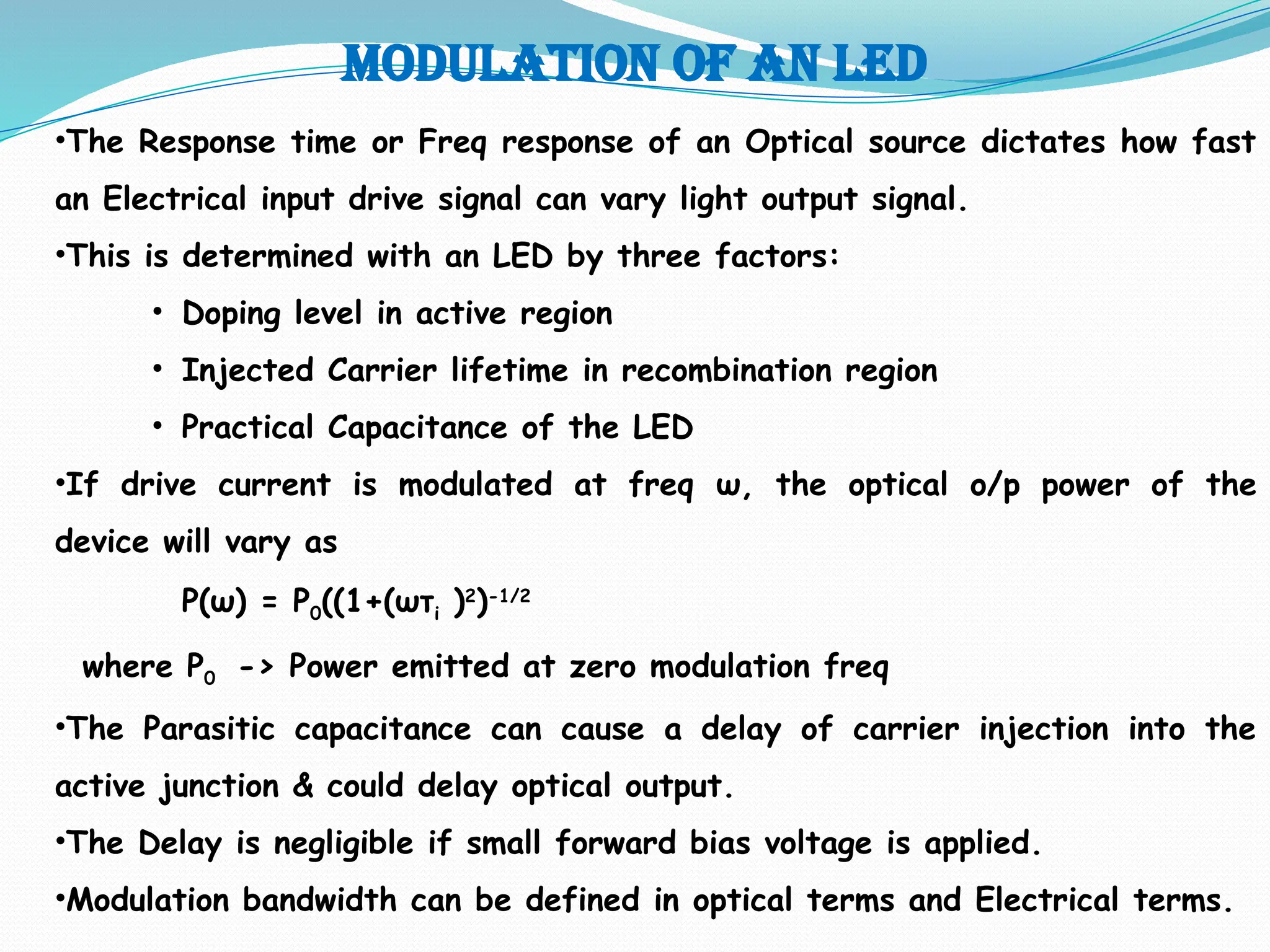 Modulation of an led
•The Response time or Freq response of an Optical source dictates how fast
an Electrical input drive signal can vary light output signal.
•This is determined with an LED by three factors:
• Doping level in active region
• Injected Carrier lifetime in recombination region
• Practical Capacitance of the LED
•If drive current is modulated at freq ω, the optical o/p power of the
device will vary as
P(ω) = P0((1+(ωτi )2
)-1/2
where P0 -> Power emitted at zero modulation freq
•The Parasitic capacitance can cause a delay of carrier injection into the
active junction & could delay optical output.
•The Delay is negligible if small forward bias voltage is applied.
•Modulation bandwidth can be defined in optical terms and Electrical terms.
 