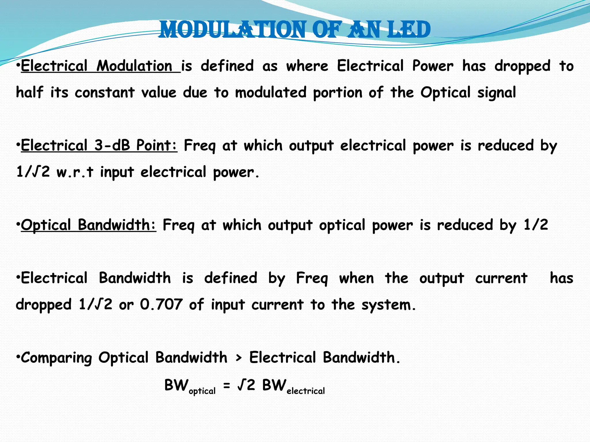 Modulation of an led
•Electrical Modulation is defined as where Electrical Power has dropped to
half its constant value due to modulated portion of the Optical signal
•Electrical 3-dB Point: Freq at which output electrical power is reduced by
1/√2 w.r.t input electrical power.
•Optical Bandwidth: Freq at which output optical power is reduced by 1/2
•Electrical Bandwidth is defined by Freq when the output current has
dropped 1/√2 or 0.707 of input current to the system.
•Comparing Optical Bandwidth > Electrical Bandwidth.
BWoptical = √2 BWelectrical
 