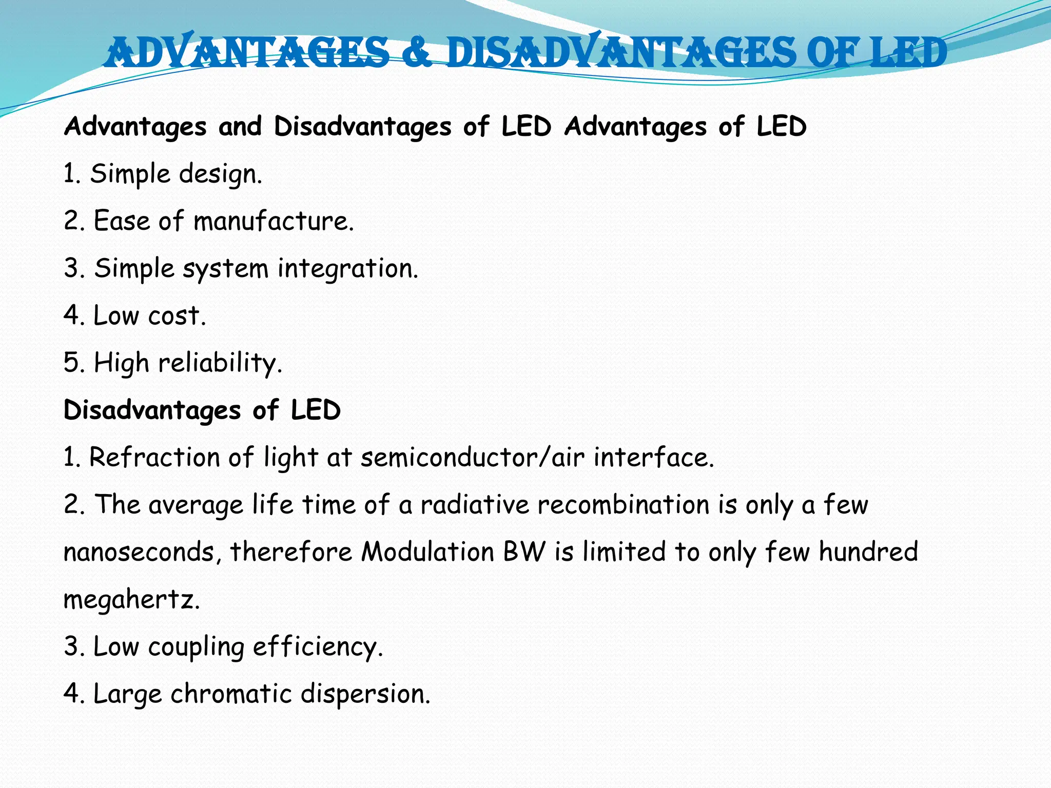 Advantages & disadvantages of led
Advantages and Disadvantages of LED Advantages of LED
1. Simple design.
2. Ease of manufacture.
3. Simple system integration.
4. Low cost.
5. High reliability.
Disadvantages of LED
1. Refraction of light at semiconductor/air interface.
2. The average life time of a radiative recombination is only a few
nanoseconds, therefore Modulation BW is limited to only few hundred
megahertz.
3. Low coupling efficiency.
4. Large chromatic dispersion.
 