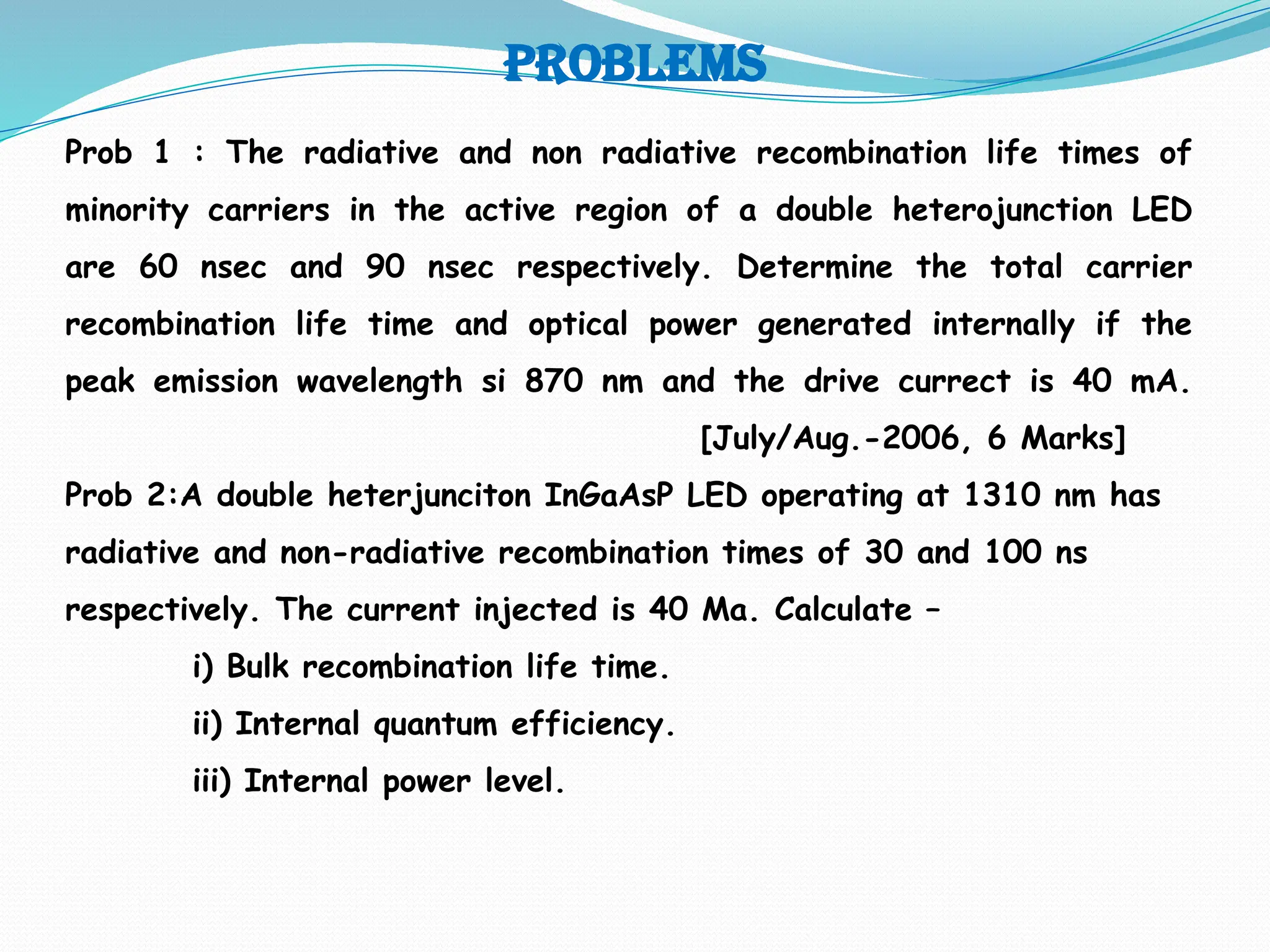 problems
Prob 1 : The radiative and non radiative recombination life times of
minority carriers in the active region of a double heterojunction LED
are 60 nsec and 90 nsec respectively. Determine the total carrier
recombination life time and optical power generated internally if the
peak emission wavelength si 870 nm and the drive currect is 40 mA.
[July/Aug.-2006, 6 Marks]
Prob 2:A double heterjunciton InGaAsP LED operating at 1310 nm has
radiative and non-radiative recombination times of 30 and 100 ns
respectively. The current injected is 40 Ma. Calculate –
i) Bulk recombination life time.
ii) Internal quantum efficiency.
iii) Internal power level.
 